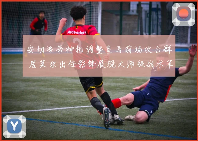 安切洛蒂神机调整皇马前场攻击群 居莱尔出任影锋展现大师级战术革新与进攻威力