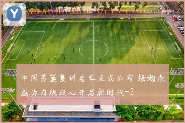 中国男篮集训名单正式公布 杨瀚森成为内线核心开启新时代