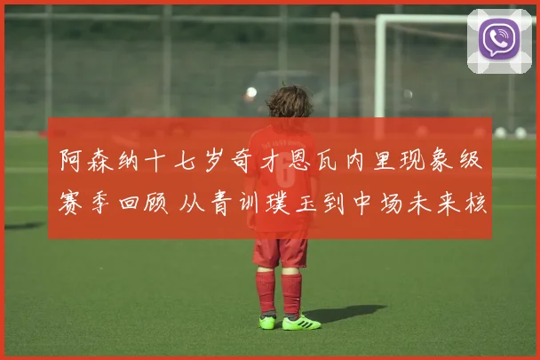 阿森纳十七岁奇才恩瓦内里现象级赛季回顾 从青训璞玉到中场未来核心的蜕变之路