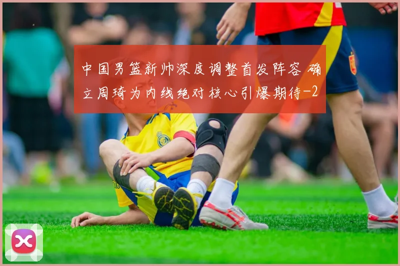 中国男篮新帅深度调整首发阵容 确立周琦为内线绝对核心引爆期待