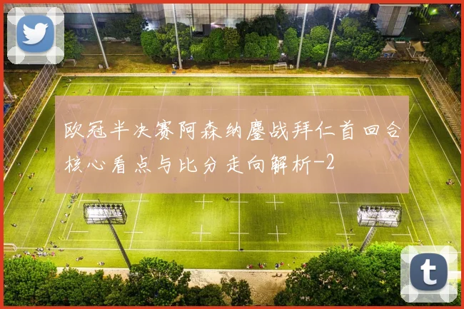 欧冠半决赛阿森纳鏖战拜仁首回合核心看点与比分走向解析