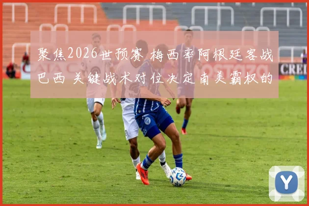 聚焦2026世预赛 梅西率阿根廷客战巴西 关键战术对位决定南美霸权的博弈