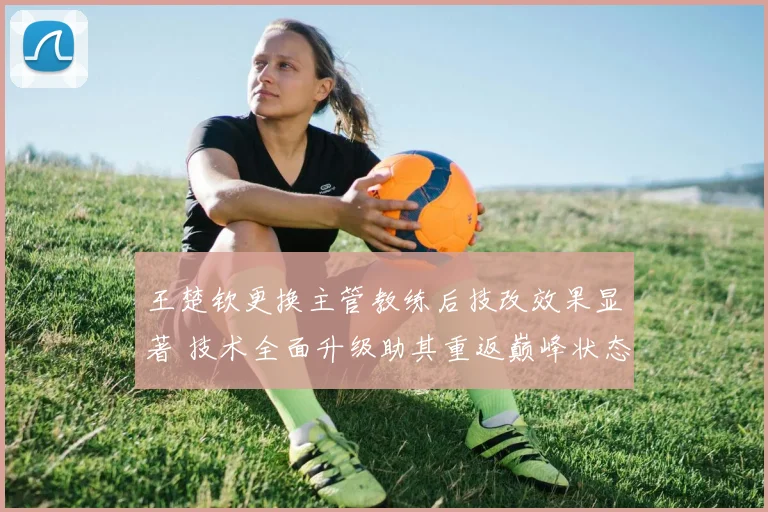 王楚钦更换主管教练后技改效果显著 技术全面升级助其重返巅峰状态