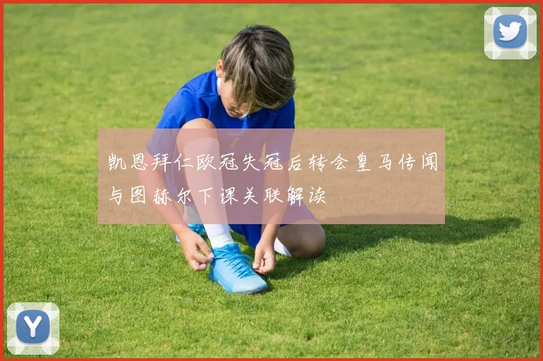 凯恩拜仁欧冠失冠后转会皇马传闻与图赫尔下课关联解读