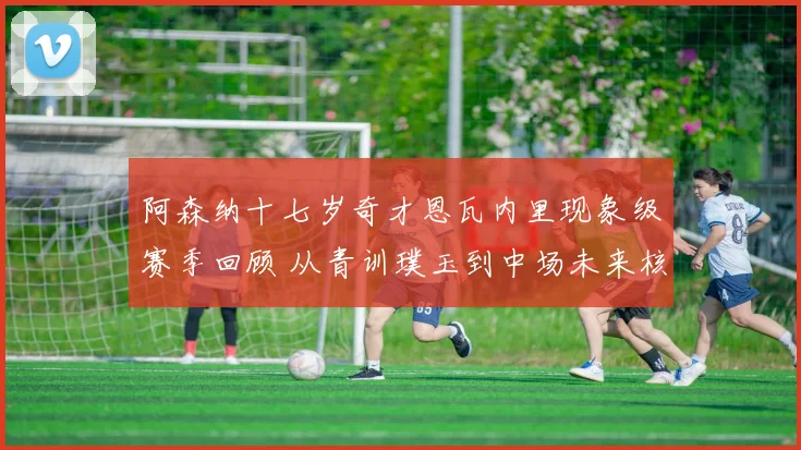 阿森纳十七岁奇才恩瓦内里现象级赛季回顾 从青训璞玉到中场未来核心的蜕变之路