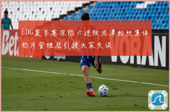 EDG夏季赛深陷六连败泥潭粉丝集体怒斥管理层引援决策失误