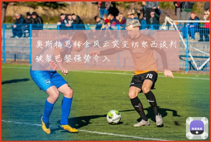 奥斯梅恩转会风云突变切尔西谈判破裂巴黎强势介入