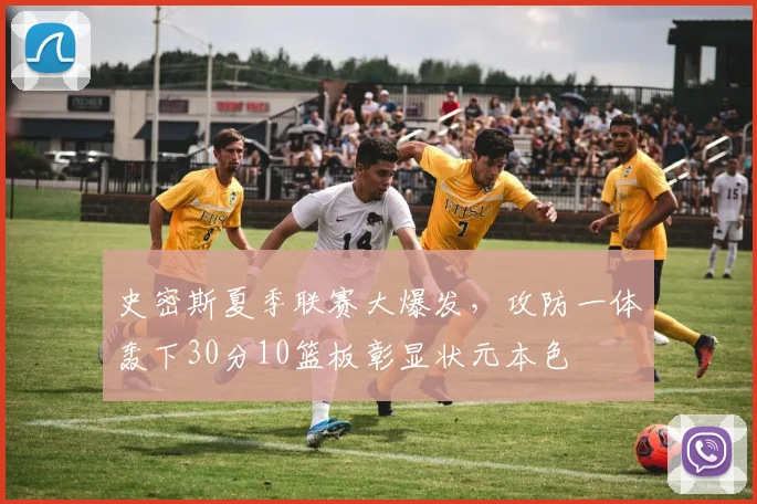 史密斯夏季联赛大爆发，攻防一体轰下30分10篮板彰显状元本色
