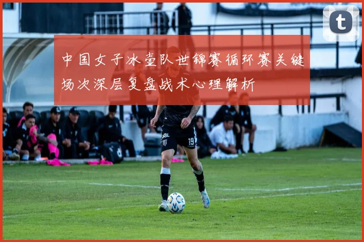 中国女子冰壶队世锦赛循环赛关键场次深层复盘战术心理解析