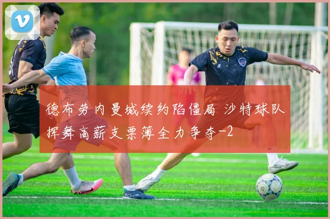 德布劳内曼城续约陷僵局 沙特球队挥舞高薪支票簿全力争夺