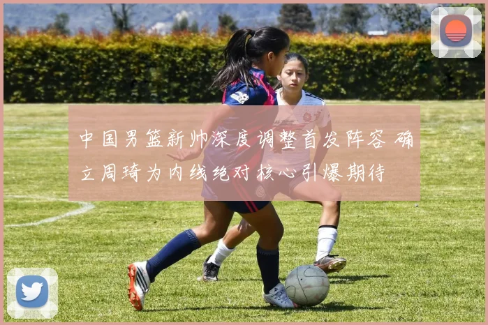 中国男篮新帅深度调整首发阵容 确立周琦为内线绝对核心引爆期待