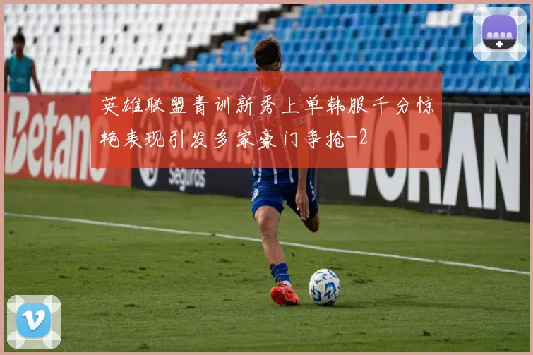 英雄联盟青训新秀上单韩服千分惊艳表现引发多家豪门争抢