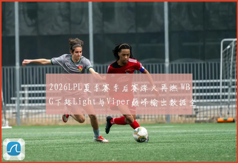 2026LPL夏季赛季后赛烽火再燃 WBG下路Light与Viper巅峰输出数据全维度对比剖析