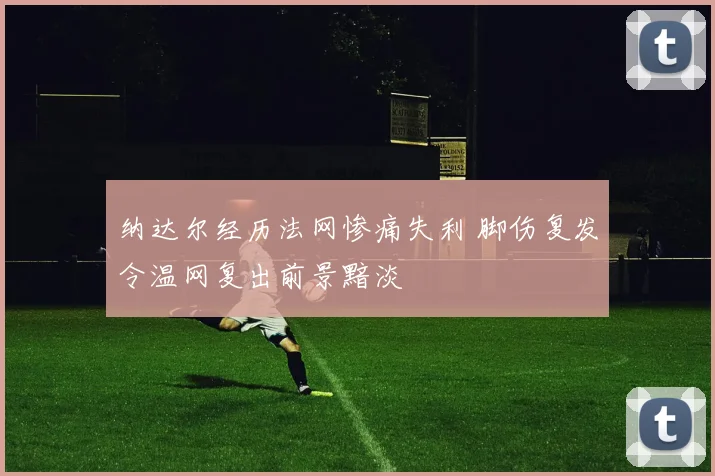 纳达尔经历法网惨痛失利 脚伤复发令温网复出前景黯淡
