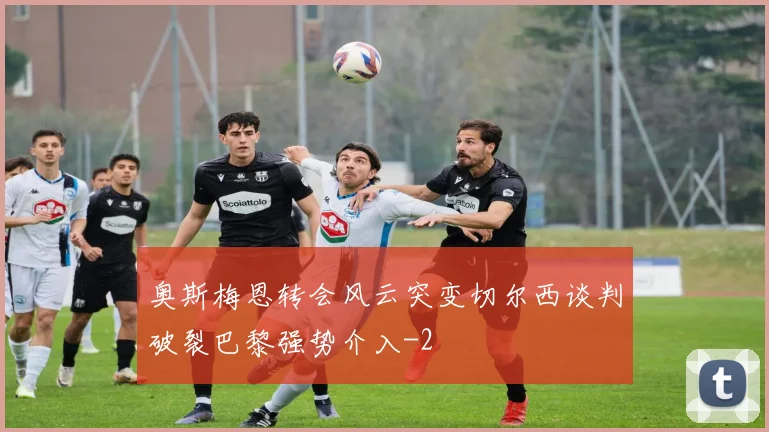 奥斯梅恩转会风云突变切尔西谈判破裂巴黎强势介入