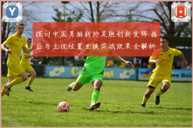 探讨中国男排新帅吴胜创新变阵 接应与主攻位置互换实战效果全解析