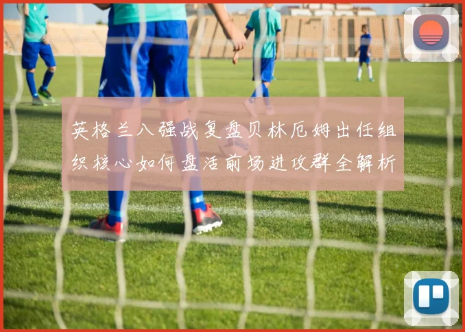 英格兰八强战复盘贝林厄姆出任组织核心如何盘活前场进攻群全解析