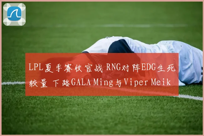 LPL夏季赛收官战 RNG对阵EDG生死较量 下路GALA Ming与Viper Meiko的巅峰博弈解析