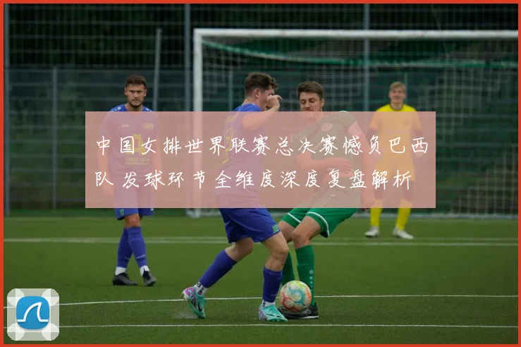 中国女排世界联赛总决赛憾负巴西队 发球环节全维度深度复盘解析