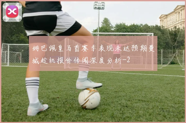 姆巴佩皇马首赛季表现未达预期曼城趁机报价传闻深度分析