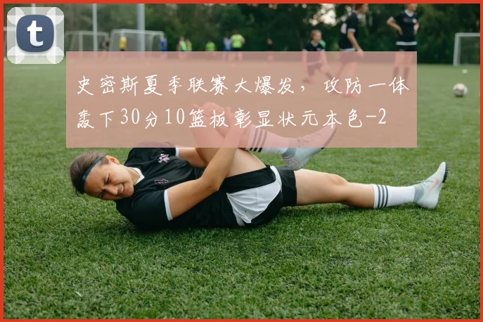 史密斯夏季联赛大爆发,攻防一体轰下30分10篮板彰显状元本色