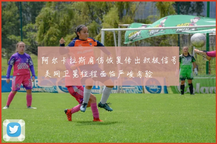 阿尔卡拉斯肩伤恢复传出积极信号 美网卫冕征程面临严峻考验
