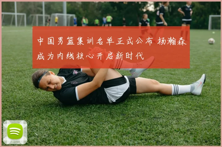 中国男篮集训名单正式公布 杨瀚森成为内线核心开启新时代