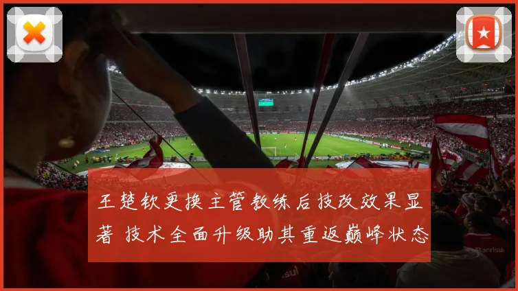 王楚钦更换主管教练后技改效果显著 技术全面升级助其重返巅峰状态