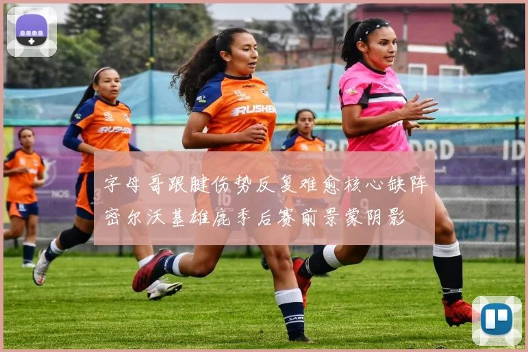 字母哥跟腱伤势反复难愈核心缺阵密尔沃基雄鹿季后赛前景蒙阴影