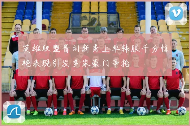 英雄联盟青训新秀上单韩服千分惊艳表现引发多家豪门争抢