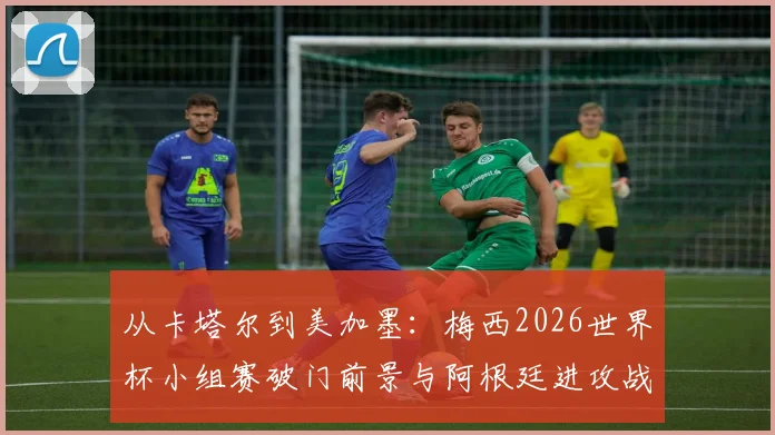 从卡塔尔到美加墨:梅西2026世界杯小组赛破门前景与阿根廷进攻战术复盘