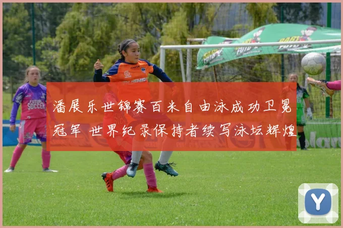 潘展乐世锦赛百米自由泳成功卫冕冠军 世界纪录保持者续写泳坛辉煌