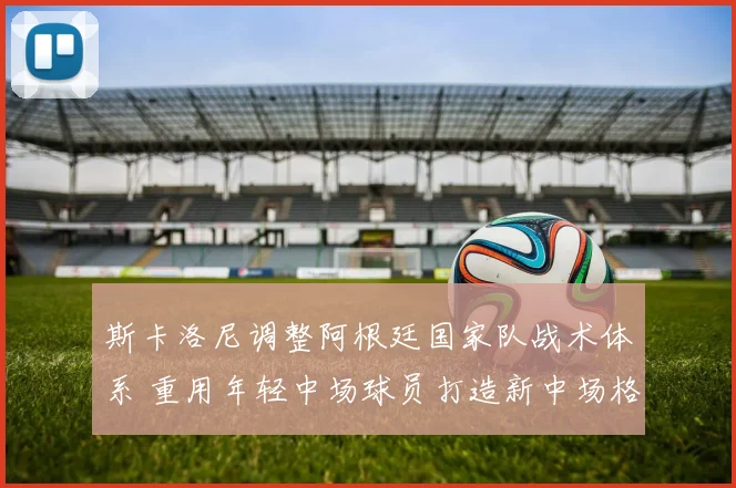 斯卡洛尼调整阿根廷国家队战术体系 重用年轻中场球员打造新中场格局