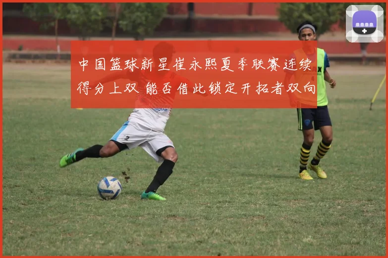 中国篮球新星崔永熙夏季联赛连续得分上双 能否借此锁定开拓者双向合同