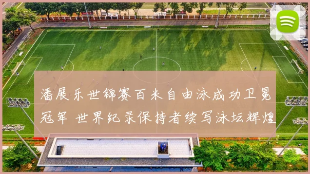 潘展乐世锦赛百米自由泳成功卫冕冠军 世界纪录保持者续写泳坛辉煌