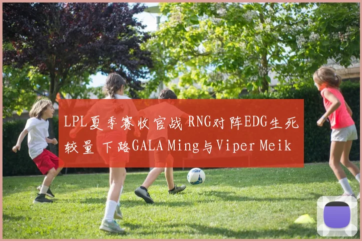 LPL夏季赛收官战 RNG对阵EDG生死较量 下路GALA Ming与Viper Meiko的巅峰博弈解析