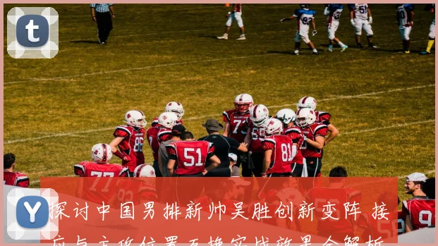 探讨中国男排新帅吴胜创新变阵 接应与主攻位置互换实战效果全解析