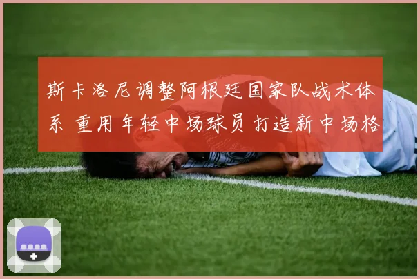 斯卡洛尼调整阿根廷国家队战术体系 重用年轻中场球员打造新中场格局