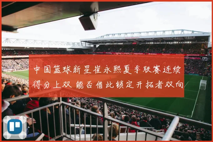 中国篮球新星崔永熙夏季联赛连续得分上双 能否借此锁定开拓者双向合同