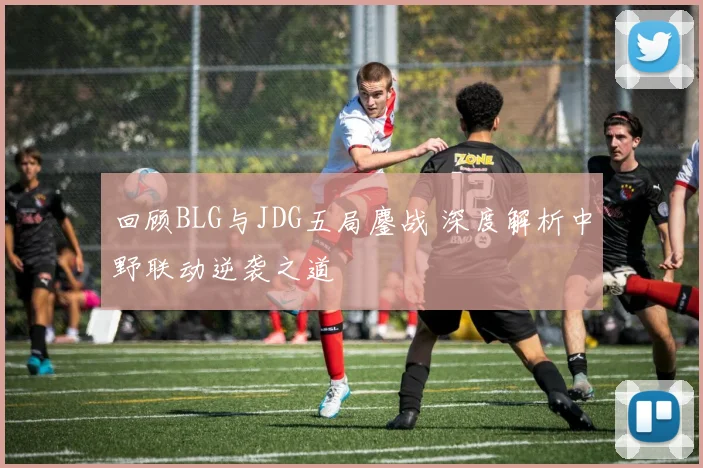 回顾BLG与JDG五局鏖战 深度解析中野联动逆袭之道